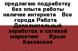предлагаю подработку без опыта работы,наличие интернета - Все города Работа » Дополнительный заработок и сетевой маркетинг   . Крым,Каховское